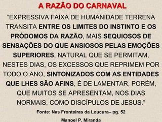 A RAZÃO DO CARNAVAL “ EXPRESSIVA FAIXA DE HUMANIDADE TERRENA TRANSITA  ENTRE OS LIMITES DO INSTINTO E OS PRÓDOMOS DA RAZÃO , MAIS  SEQUIOSOS DE SENSAÇÕES DO QUE ANSIOSOS PELAS EMOÇÕES SUPERIORES , NATURAL QUE SE PERMITAM, NESTES DIAS, OS EXCESSOS QUE REPRIMEM POR TODO O ANO,  SINTONIZADOS COM AS ENTIDADES QUE LHES SÃO AFINS , É DE LAMENTAR, PORÉM, QUE MUITOS SE APRESENTAM, NOS DIAS NORMAIS, COMO DISCÍPULOS DE JESUS.” Fonte: Nas Fronteiras da Loucura– pg. 52 Manoel P. Miranda 