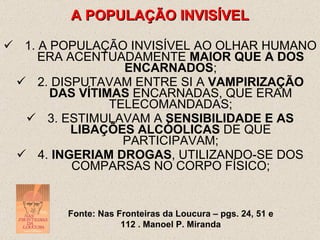 1. A POPULAÇÃO INVISÍVEL AO OLHAR HUMANO ERA ACENTUADAMENTE  MAIOR QUE A DOS ENCARNADOS ; 2. DISPUTAVAM ENTRE SI A  VAMPIRIZAÇÃO DAS VÍTIMAS  ENCARNADAS, QUE ERAM TELECOMANDADAS; 3. ESTIMULAVAM A  SENSIBILIDADE E AS LIBAÇÕES ALCÓOLICAS  DE QUE PARTICIPAVAM; 4.  INGERIAM DROGAS , UTILIZANDO-SE DOS COMPARSAS NO CORPO FÍSICO; A POPULAÇÃO INVISÍVEL Fonte: Nas Fronteiras da Loucura – pgs. 24, 51 e 112 . Manoel P. Miranda 