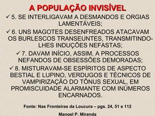 5. SE INTERLIGAVAM A DESMANDOS E ORGIAS LAMENTÁVEIS; 6. UNS MAGOTES DESENFREADOS ATACAVAM OS BURLESCOS TRANSEUNTES, TRANSMITINDO-LHES INDUÇÕES NEFASTAS; 7. DAVAM INÍCIO, ASSIM, A PROCESSOS NEFANDOS DE OBSESSÕES DEMORADAS; 8. MISTURAVAM-SE ESPÍRITOS DE ASPECTO BESTIAL E LUPINO, VERDUGOS E TÉCNICOS DE VAMPIRIZAÇÃO DO TÔNUS SEXUAL, EM PROMISCUIDADE ALARMANTE COM INÚMEROS ENCARNADOS. A POPULAÇÃO INVISÍVEL Fonte: Nas Fronteiras da Loucura – pgs. 24, 51 e 112 Manoel P. Miranda 