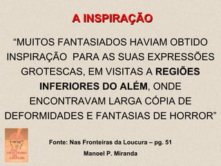 A INSPIRAÇÃO “ MUITOS FANTASIADOS HAVIAM OBTIDO INSPIRAÇÃO  PARA AS SUAS EXPRESSÕES GROTESCAS, EM VISITAS A  REGIÕES INFERIORES DO ALÉM , ONDE ENCONTRAVAM LARGA CÓPIA DE DEFORMIDADES E FANTASIAS DE HORROR” Fonte: Nas Fronteiras da Loucura – pg. 51 Manoel P. Miranda 