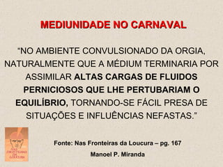 MEDIUNIDADE NO CARNAVAL “ NO AMBIENTE CONVULSIONADO DA ORGIA, NATURALMENTE QUE A MÉDIUM TERMINARIA POR ASSIMILAR  ALTAS CARGAS DE FLUIDOS PERNICIOSOS QUE LHE PERTUBARIAM O EQUILÍBRIO,  TORNANDO-SE FÁCIL PRESA DE SITUAÇÕES E INFLUÊNCIAS NEFASTAS.” Fonte: Nas Fronteiras da Loucura – pg. 167 Manoel P. Miranda 