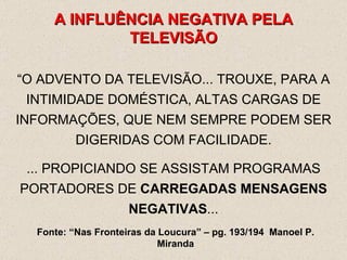 A INFLUÊNCIA NEGATIVA PELA TELEVISÃO “ O ADVENTO DA TELEVISÃO... TROUXE, PARA A INTIMIDADE DOMÉSTICA, ALTAS CARGAS DE INFORMAÇÕES, QUE NEM SEMPRE PODEM SER DIGERIDAS COM FACILIDADE. ... PROPICIANDO SE ASSISTAM PROGRAMAS PORTADORES DE  CARREGADAS MENSAGENS NEGATIVAS ... Fonte: “Nas Fronteiras da Loucura” – pg. 193/194  Manoel P. Miranda 