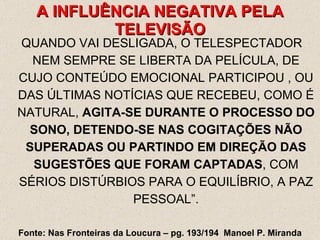 QUANDO VAI DESLIGADA, O TELESPECTADOR NEM SEMPRE SE LIBERTA DA PELÍCULA, DE CUJO CONTEÚDO EMOCIONAL PARTICIPOU , OU DAS ÚLTIMAS NOTÍCIAS QUE RECEBEU, COMO É NATURAL,  AGITA-SE DURANTE O PROCESSO DO SONO, DETENDO-SE NAS COGITAÇÕES NÃO SUPERADAS OU PARTINDO EM DIREÇÃO DAS SUGESTÕES QUE FORAM CAPTADAS , COM SÉRIOS DISTÚRBIOS PARA O EQUILÍBRIO, A PAZ PESSOAL”. A INFLUÊNCIA NEGATIVA PELA TELEVISÃO Fonte: Nas Fronteiras da Loucura – pg. 193/194  Manoel P. Miranda 
