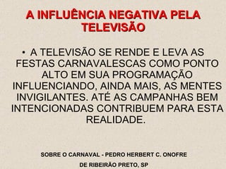 A TELEVISÃO SE RENDE E LEVA AS FESTAS CARNAVALESCAS COMO PONTO ALTO EM SUA PROGRAMAÇÃO INFLUENCIANDO, AINDA MAIS, AS MENTES INVIGILANTES. ATÉ AS CAMPANHAS BEM INTENCIONADAS CONTRIBUEM PARA ESTA REALIDADE.  A INFLUÊNCIA NEGATIVA PELA TELEVISÃO SOBRE O CARNAVAL - PEDRO HERBERT C. ONOFRE DE RIBEIRÃO PRETO, SP 