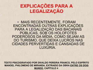 EXPLICAÇÕES PARA A LEGALIZAÇÃO MAIS RECENTEMENTE, FORAM ENCONTRADAS OUTRAS EXPLICAÇÕES PARA A LEGALIZAÇÃO DAS BACANAIS PÚBLICAS, SOB OS HOLOFOTES PODEROSOS DA MÍDIA, COMO SEJAM AS DO TURISMO, QUE DEIXA LUCROS NAS CIDADES PERVERTIDAS E CANSADAS DE LUXÚRIA.  TEXTO PSICOGRAFADO POR DIVALDO PEREIRA FRANCO, PELO ESPÍRITO MANOEL PHILOMENO DE MIRANDA, EXTRAIDO DA OBRA  ENTRE OS DOIS MUNDO , CAPÍTULO 4  