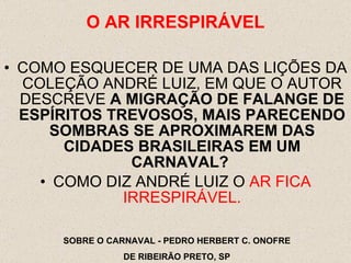 COMO ESQUECER DE UMA DAS LIÇÕES DA COLEÇÃO ANDRÉ LUIZ, EM QUE O AUTOR DESCREVE  A MIGRAÇÃO DE FALANGE DE ESPÍRITOS TREVOSOS, MAIS PARECENDO SOMBRAS SE APROXIMAREM DAS CIDADES BRASILEIRAS EM UM CARNAVAL?   COMO DIZ ANDRÉ LUIZ O  AR FICA IRRESPIRÁVEL. O AR IRRESPIR Á VEL SOBRE O CARNAVAL - PEDRO HERBERT C. ONOFRE DE RIBEIRÃO PRETO, SP 