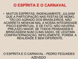 MUITOS ESPÍRITAS, INGENUAMENTE, JULGAM QUE A PARTICIPAÇÃO NAS FESTAS DE MOMO, TÃO DO AGRADO DOS BRASILEIROS, NÃO ACARRETA NENHUM MAL A NOSSA INTEGRIDADE PSICO-ESPIRITUAL. E DE FATO, NÃO HAVERIA PREJUÍZO MAIOR, SE TODOS PENSASSEM E BRINCASSEM NUM CLIMA SADIO, DE LEGITIMA CONFRATERNIZAÇÃO. INFELIZMENTE, PORÉM, A REALIDADE É BEM DIFERENTE.  O ESPÍRITA E O CARNAVAL - PEDRO FEGUNDES AZEVEDO  O ESPÍRITA E O CARNAVAL 