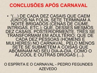 “(...) DE CADA DEZ CASAIS QUE CAEM JUNTOS NA FOLIA, SETE TERMINAM A NOITE BRIGADOS (CENAS DE CIÚME, INTRIGAS, ETC.); QUE, DESSES MESMOS DEZ CASAIS, POSTERIORMENTE, TRÊS SE TRANSFORMAM EM ADULTÉRIO; QUE DE CADA DEZ PESSOAS (HOMENS E MULHERES) NO CARNAVAL, PELO MENOS SETE SE SUBMETEM A COISAS QUE ABOMINAM NO SEU DIA-A-DIA, COMO O ÁLCOOL E OUTRAS DROGAS (...).  O ESPÍRITA E O CARNAVAL - PEDRO FEGUNDES AZEVEDO  CONCLUSÕES  APÓS CARNAVAL 