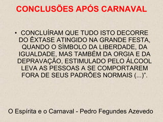CONCLUÍRAM QUE TUDO ISTO DECORRE DO ÊXTASE ATINGIDO NA GRANDE FESTA, QUANDO O SÍMBOLO DA LIBERDADE, DA IGUALDADE, MAS TAMBÉM DA ORGIA E DA DEPRAVAÇÃO, ESTIMULADO PELO ÁLCOOL LEVA AS PESSOAS A SE COMPORTAREM FORA DE SEUS PADRÕES NORMAIS (...)”. O Espírita e o Carnaval - Pedro Fegundes Azevedo  CONCLUSÕES  APÓS CARNAVAL 