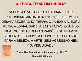A FESTA TERÁ FIM UM DIA ? “ A FESTA É VESTÍGIO DA BARBÁRIE E DO PRIMITIVISMO AINDA REINANTES, E QUE UM DIA DESAPARECERÃO DA TERRA, QUANDO A ALEGRIA PURA, A JOVIALIDADE, A SATISFAÇÃO, O JÚBILO REAL SUBSTITUÍREM AS PAIXÕES DO PRAZER VIOLENTO E O HOMEM HOUVER DESPERTADO PARA A BELEZA, A ARTE, SEM AGRESSÃO NEM PROMISCUIDADE.” Fonte: Nas Fronteiras da Loucura – pg. 52 e 53 Manoel P. Miranda 