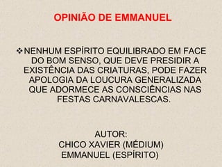 NENHUM ESPÍRITO EQUILIBRADO EM FACE DO BOM SENSO, QUE DEVE PRESIDIR A EXISTÊNCIA DAS CRIATURAS, PODE FAZER APOLOGIA DA LOUCURA GENERALIZADA QUE ADORMECE AS CONSCIÊNCIAS NAS FESTAS CARNAVALESCAS.  AUTOR: CHICO XAVIER (MÉDIUM) EMMANUEL (ESPÍRITO)  OPINI ÃO  DE EMMANUEL 