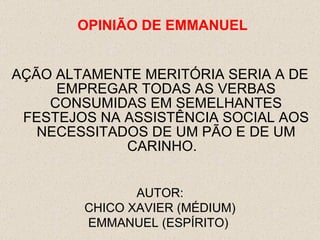 AÇÃO ALTAMENTE MERITÓRIA SERIA A DE EMPREGAR TODAS AS VERBAS CONSUMIDAS EM SEMELHANTES FESTEJOS NA ASSISTÊNCIA SOCIAL AOS NECESSITADOS DE UM PÃO E DE UM CARINHO.  AUTOR: CHICO XAVIER (MÉDIUM) EMMANUEL (ESPÍRITO)  OPINI ÃO  DE EMMANUEL 
