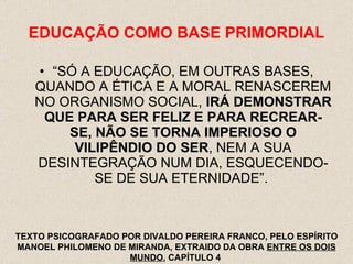 EDUCAÇÃO COMO BASE PRIMORDIAL “ SÓ A EDUCAÇÃO, EM OUTRAS BASES, QUANDO A ÉTICA E A MORAL RENASCEREM NO ORGANISMO SOCIAL,  IRÁ DEMONSTRAR QUE PARA SER FELIZ E PARA RECREAR-SE, NÃO SE TORNA IMPERIOSO O VILIPÊNDIO DO SER , NEM A SUA DESINTEGRAÇÃO NUM DIA, ESQUECENDO-SE DE SUA ETERNIDADE”.  TEXTO PSICOGRAFADO POR DIVALDO PEREIRA FRANCO, PELO ESPÍRITO MANOEL PHILOMENO DE MIRANDA, EXTRAIDO DA OBRA  ENTRE OS DOIS MUNDO , CAPÍTULO 4  