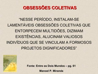 OBSESSÕES COLETIVAS “ NESSE PERÍODO, INSTALAM-SE LAMENTÁVEIS OBSESSÕES COLETIVAS QUE ENTORPECEM MULTIDÕES, DIZIMAM EXISTÊNCIAS, ALUCINAM VALIOSOS INDIVÍDUOS QUE SE VINCULAM A FORMOSOS PROJETOS DIGNIFICADORES” Fonte: Entre os Dois Mundos – pg. 61 Manoel P. Miranda 
