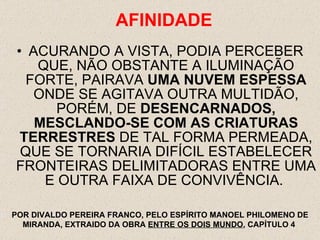 ACURANDO A VISTA, PODIA PERCEBER QUE, NÃO OBSTANTE A ILUMINAÇÃO FORTE, PAIRAVA  UMA NUVEM ESPESSA  ONDE SE AGITAVA OUTRA MULTIDÃO, PORÉM, DE  DESENCARNADOS,   MESCLANDO-SE COM AS CRIATURAS TERRESTRES  DE TAL FORMA PERMEADA, QUE SE TORNARIA DIFÍCIL ESTABELECER FRONTEIRAS DELIMITADORAS ENTRE UMA E OUTRA FAIXA DE CONVIVÊNCIA.  AFINIDADE POR DIVALDO PEREIRA FRANCO, PELO ESPÍRITO MANOEL PHILOMENO DE MIRANDA, EXTRAIDO DA OBRA  ENTRE OS DOIS MUNDO , CAPÍTULO 4  