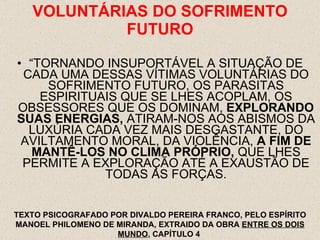 VOLUNTÁRIAS DO SOFRIMENTO FUTURO “ TORNANDO INSUPORTÁVEL A SITUAÇÃO DE CADA UMA DESSAS VÍTIMAS VOLUNTÁRIAS DO SOFRIMENTO FUTURO, OS PARASITAS ESPIRITUAIS QUE SE LHES ACOPLAM, OS OBSESSORES QUE OS DOMINAM,  EXPLORANDO SUAS ENERGIAS,  ATIRAM-NOS AOS ABISMOS DA LUXÚRIA CADA VEZ MAIS DESGASTANTE, DO AVILTAMENTO MORAL, DA VIOLÊNCIA,  A FIM DE MANTÊ-LOS NO CLIMA PRÓPRIO,  QUE LHES PERMITE A EXPLORAÇÃO ATÉ A EXAUSTÃO DE TODAS AS FORÇAS. TEXTO PSICOGRAFADO POR DIVALDO PEREIRA FRANCO, PELO ESPÍRITO MANOEL PHILOMENO DE MIRANDA, EXTRAIDO DA OBRA  ENTRE OS DOIS MUNDO , CAPÍTULO 4  