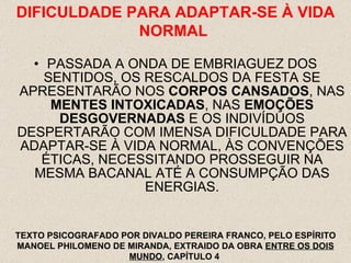 PASSADA A ONDA DE EMBRIAGUEZ DOS SENTIDOS, OS RESCALDOS DA FESTA SE APRESENTARÃO NOS  CORPOS CANSADOS , NAS  MENTES INTOXICADAS , NAS  EMOÇÕES DESGOVERNADAS  E OS INDIVÍDUOS DESPERTARÃO COM IMENSA DIFICULDADE PARA ADAPTAR-SE À VIDA NORMAL, ÀS CONVENÇÕES ÉTICAS, NECESSITANDO PROSSEGUIR NA MESMA BACANAL ATÉ A CONSUMPÇÃO DAS ENERGIAS. DIFICULDADE PARA ADAPTAR-SE À VIDA NORMAL  TEXTO PSICOGRAFADO POR DIVALDO PEREIRA FRANCO, PELO ESPÍRITO MANOEL PHILOMENO DE MIRANDA, EXTRAIDO DA OBRA  ENTRE OS DOIS MUNDO , CAPÍTULO 4  