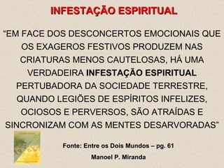 INFESTAÇÃO ESPIRITUAL “ EM FACE DOS DESCONCERTOS EMOCIONAIS QUE OS EXAGEROS FESTIVOS PRODUZEM NAS CRIATURAS MENOS CAUTELOSAS, HÁ UMA VERDADEIRA  INFESTAÇÃO ESPIRITUAL  PERTUBADORA DA SOCIEDADE TERRESTRE, QUANDO LEGIÕES DE ESPÍRITOS INFELIZES, OCIOSOS E PERVERSOS, SÃO ATRAÍDAS E SINCRONIZAM COM AS MENTES DESARVORADAS” Fonte: Entre os Dois Mundos – pg. 61 Manoel P. Miranda 