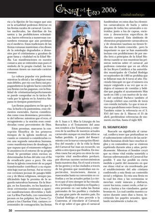 ría a la fijación de los rasgos que aún                                                 fundiéndose en estos días los elemen-
en la actualidad podemos detectar en                                                    tos carnavalescos de burla y sátira
las fiestas rurales de carnaval. Los tex-                                               propios de todos los carnavales o en-
tos medievales, las diatribas de los                                                    troidos: junto a los de capeas, encie-
santos y las prohibiciones eclesiásti-                                                  rros y desencierros específicos de
cas, hacen referencia a numerosas cos-                                                  nuestro carnaval. Esta simbiosis de
tumbres romanas que aún persistían                                                      elementos propiamente carnavalescos
en el medievo. Estas tradiciones de las                                                 y de elementos taurinos no tienen fe-
fiestas romanas mantenían a los dioses                                                  cha aún de fusión conocida , pero lo
de la mitología degradados a demo-                                                      importante es que se han mantenido
nios por el cristianismo y gozaban de                                                   incluso con prohibiciones de por me-
gran fama y vitalidad en la Edad Me-                                                    dio Será a principios de la Edad Mo-
dia. Las manifestaciones en nuestra                                                     derna cuando se nos muestran las pri-
comarca aún se entienden mas pues el                                                    meras noticias sobre el carnaval ,así
símbolo de la propia ciudad, las tres                                                   podemos comentar que en un oficio
columnas tienen un marcado carácter                                                     de los Reyes Católicos a las autorida-
romano.                                                                                 des municipales de Ciudad Rodrigo
    La cultura popular era poderosa,                                                    en septiembre de 1493 se prohibía que
mientras la oficial y las religiosas eran                                               se lidiaran mas de 6 toros al año. Ha-
más débiles, por eso con fines casi pro-                                                ciendo hincapié en que el número era
pagandísticos la iglesia hacia coincidir                                                mayor exigiendo a su vez que se re-
sus fiestas con las paganas, con la fina-                                               dujera el número de comidas y bebi-
lidad de cristianizarlas(perfectamente                                                  das que pagaba el ayuntamiento Mas
se puede comprobar en la táctica lle-                                                   tarde en 1561 y con motivo de la visi-
vada por la iglesia en la América his-                                                  ta del cardenal Pacheco también el
pana en tiempos posteriores)                                                            Concejo celebró una corrida de toros
                                                                                        con comida incluida. Lo que si nos si-
    Las fiestas populares en las que la
                                                                                        túa un paralelismo entre fiesta y toros.
risa, la burla o la pantomima, eran ele-
                                                                                        También existe la referencia en el S.
mentos esenciales, fueron considera-
                                                                                        XVI del toro de S. Marcos el 25 de
das como cosa demoníaca, provenien-
                                                                                        abril, perdiéndose referencias de mo-
te del infierno; mientras que el rezo, el
                                                                                        mento escritas, hasta el siglo XIX
recogimiento y la oración eran consi-       de S. Juan o S. Blas la Liturgia de los
deradas como provenientes de Dios.          Borrachos o el Testamento del asno
     Estas premisas, marcaron la con-       nos remiten a los Testamentos y entie-      EL SIGNIFICADO
cepción filosófica de los primeros          rros de la sardina de nuestros actuales         Buscarle un significado al carna-
tiempos de la iglesia medieval, en          carnavales aunque en muchos sitios se       val, conlleva tener que profundizar en
cuanto se comenzó a considerarlas co-       hallan perdido. A partir del Renaci-        el subconsciente colectivo de las socie-
mo una segunda naturaleza humana,           miento con la nueva concepción filosó-      dades humanas desde hace muchos si-
como manifestaciones de desahogo, lo        fica del mundo y de la vida la fiesta       glos y en costumbres que se vinieron
que supuso que el estamento religioso       del Carnaval fue mas un recuerdo, un        repitiendo durante años y años, perió-
lo asumiera en el entorno de su propio      adiós a otra época que finaliza. En mu-     dicamente. Mientras el hombre creyó
ritual. Se permitían estos excesos en       chos casos fue así pero en otros la con-    que su ritmo vital estaba sometido a
determinadas fechas del año con el fin      cepción vital medievalista perduró,         fuerzas sobrenaturales el Carnaval fue
de erradicarlo poco a poco. De esta         por diversas razones socioeconómicas        posible. Y aún fue posible en cierta
forma la iglesia consciente de su papel     hasta nuestros días. En el rural a través   medida a partir del momento en que
transformador contribuyó a su expan-        de las gentes y en las ciudades a través    ese ritmo vital se vio reordenado por
sión bajo nuevas formas. Así se recrea-     de los gremios que mostraban sus es-        el establecimiento del año cristiano
ron versiones jocosas de pasajes bíbli-     pectáculos, invenciones, danzas y           confiriendo a esta fiesta un contenido
cos y de libros religiosos, siempre jus-    mascaradas hasta su conversión en co-       social y religioso. Es esta una fiesta en
tificándolo bajo la premisa de la se-       fradías y en las actuales peñas Lo cier-    la cual los ritos y las ceremonias se
gunda naturaleza humana. En la litur-       to es que el toro siempre se ha vincula-    mezclan: vestir máscara y disfraces,
gia, en los funerales, en los bautizos y    do a la liturgia eclesiástica en España y   correr los toros, comer cerdo, echar ce-
otras ceremonias comienzan a apare-         esta presente en casi todas las fiestas     niza y harina a los viandantes, gastar
cer manifestaciones divertidas y lúdi-      patronales de los pueblos y ciudades        bromas etc. Lo cual cambia nuestro ca-
cas: La Risa Paschalis, con comentarios     de una gran parte de nuestro país. En       rácter durante unos días u horas, in-
jocosos en los púlpitos; las Coena Cy-      Ciudad Rodrigo el toro precede a la         virtiendo los papeles sexuales, igua-
priani o los Charitas Vini, cantares ce-    Cuaresma, al vincularse al Carnaval.        lando socialmente a todos etc.
remoniales de consagración; las fiestas     Es el eje sobre el que gira el carnaval

 30
 