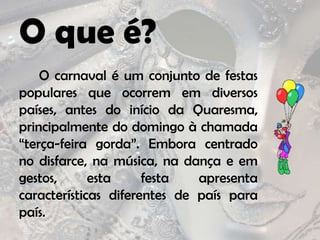 O que é?		O carnaval é um conjunto de festas populares que ocorrem em diversos países, antes do início da Quaresma, principalmente do domingo à chamada “terça-feira gorda”. Embora centrado no disfarce, na música, na dança e em gestos, esta festa apresenta características diferentes de país para país.
