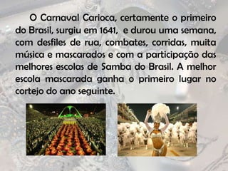 O Carnaval Carioca, certamente o primeiro do Brasil, surgiu em 1641,  e durou uma semana, com desfiles de rua, combates, corridas, muita música e mascarados e com a participação das melhores escolas de Samba do Brasil. A melhor escola mascarada ganha o primeiro lugar no cortejo do ano seguinte.