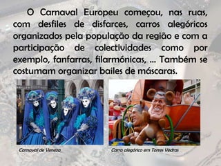 		O Carnaval Europeu começou, nas ruas, com desfiles de disfarces, carros alegóricos organizados pela população da região e com a participação de colectividades como por exemplo, fanfarras, filarmónicas, … Também se costumam organizar bailes de máscaras.Carnaval de VenezaCarro alegórico em Torres Vedras