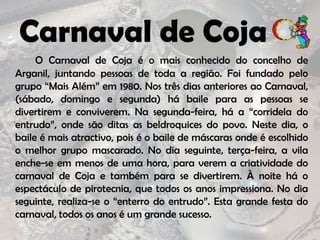Carnaval de CojaO Carnaval de Coja é o mais conhecido do concelho de Arganil, juntando pessoas de toda a região. Foi fundado pelo grupo “Mais Além” em 1980. Nos três dias anteriores ao Carnaval, (sábado, domingo e segunda) há baile para as pessoas se divertirem e conviverem. Na segunda-feira, há a “corridela do entrudo”, onde são ditas as beldroquices do povo. Neste dia, o baile é mais atractivo, pois é o baile de máscaras onde é escolhido o melhor grupo mascarado. No dia seguinte, terça-feira, a vila enche-se em menos de uma hora, para verem a criatividade do carnaval de Coja e também para se divertirem. À noite há o espectáculo de pirotecnia, que todos os anos impressiona. No dia seguinte, realiza-se o “enterro do entrudo”. Esta grande festa do carnaval, todos os anos é um grande sucesso. 
