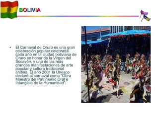 B O L I V I A El Carnaval de Oruro es una gran celebración popular celebrada cada año en la ciudad boliviana de Oruro en honor de la Virgen del Socavón, y una de las más grandes manifestaciones de arte popular y cultura tradicional andina. El año 2001 la Unesco declaró al carnaval como "Obra Maestra del Patrimonio Oral e Intangible de la Humanidad". 
