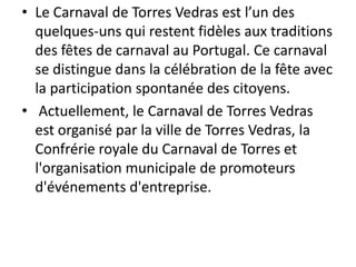 • Le Carnaval de Torres Vedras est l’un des
  quelques-uns qui restent fidèles aux traditions
  des fêtes de carnaval au Portugal. Ce carnaval
  se distingue dans la célébration de la fête avec
  la participation spontanée des citoyens.
• Actuellement, le Carnaval de Torres Vedras
  est organisé par la ville de Torres Vedras, la
  Confrérie royale du Carnaval de Torres et
  l'organisation municipale de promoteurs
  d'événements d'entreprise.
 