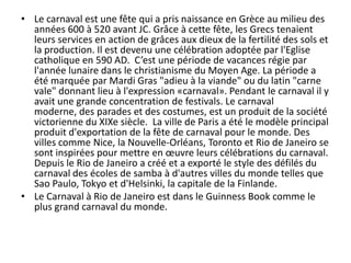 • Le carnaval est une fête qui a pris naissance en Grèce au milieu des
  années 600 à 520 avant JC. Grâce à cette fête, les Grecs tenaient
  leurs services en action de grâces aux dieux de la fertilité des sols et
  la production. Il est devenu une célébration adoptée par l'Eglise
  catholique en 590 AD. C’est une période de vacances régie par
  l'année lunaire dans le christianisme du Moyen Age. La période a
  été marquée par Mardi Gras "adieu à la viande" ou du latin "carne
  vale" donnant lieu à l'expression «carnaval». Pendant le carnaval il y
  avait une grande concentration de festivals. Le carnaval
  moderne, des parades et des costumes, est un produit de la société
  victorienne du XIXe siècle. La ville de Paris a été le modèle principal
  produit d'exportation de la fête de carnaval pour le monde. Des
  villes comme Nice, la Nouvelle-Orléans, Toronto et Rio de Janeiro se
  sont inspirées pour mettre en œuvre leurs célébrations du carnaval.
  Depuis le Rio de Janeiro a créé et a exporté le style des défilés du
  carnaval des écoles de samba à d'autres villes du monde telles que
  Sao Paulo, Tokyo et d'Helsinki, la capitale de la Finlande.
• Le Carnaval à Rio de Janeiro est dans le Guinness Book comme le
  plus grand carnaval du monde.
 