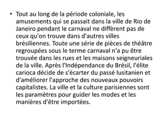 • Tout au long de la période coloniale, les
  amusements qui se passait dans la ville de Rio de
  Janeiro pendant le carnaval ne diffèrent pas de
  ceux qu'on trouve dans d'autres villes
  brésiliennes. Toute une série de pièces de théâtre
  regroupées sous le terme carnaval n'a pu être
  trouvée dans les rues et les maisons seigneuriales
  de la ville. Après l'Indépendance du Brésil, l'élite
  carioca décide de s'écarter du passé lusitanien et
  d'améliorer l'approche des nouveaux pouvoirs
  capitalistes. La ville et la culture parisiennes sont
  les paramètres pour guider les modes et les
  manières d'être importées.
 