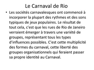 Le Carnaval de Rio
• Les sociétés carnavalesques ont commencé à
  incorporer la plupart des rythmes et des sons
  typiques de jeux populaires. Le résultat de
  tout cela, c'est que les rues de Rio de Janeiro
  verraient émerger à travers une variété de
  groupes, représentant tous les types
  d’influences possibles. C'est cette multiplicité
  des formes du carnaval, cette liberté des
  groupes organisationnels qui feraient passer
  sa propre identité au Carnaval.
 