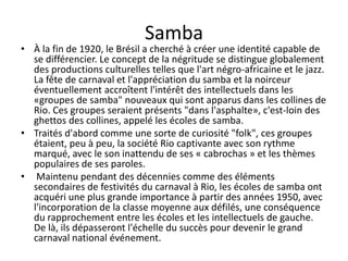 Samba
• À la fin de 1920, le Brésil a cherché à créer une identité capable de
  se différencier. Le concept de la négritude se distingue globalement
  des productions culturelles telles que l'art négro-africaine et le jazz.
  La fête de carnaval et l'appréciation du samba et la noirceur
  éventuellement accroîtent l'intérêt des intellectuels dans les
  «groupes de samba" nouveaux qui sont apparus dans les collines de
  Rio. Ces groupes seraient présents "dans l'asphalte», c'est-loin des
  ghettos des collines, appelé les écoles de samba.
• Traités d'abord comme une sorte de curiosité "folk", ces groupes
  étaient, peu à peu, la société Rio captivante avec son rythme
  marqué, avec le son inattendu de ses « cabrochas » et les thèmes
  populaires de ses paroles.
• Maintenu pendant des décennies comme des éléments
  secondaires de festivités du carnaval à Rio, les écoles de samba ont
  acquéri une plus grande importance à partir des années 1950, avec
  l'incorporation de la classe moyenne aux défilés, une conséquence
  du rapprochement entre les écoles et les intellectuels de gauche.
  De là, ils dépasseront l'échelle du succès pour devenir le grand
  carnaval national événement.
 