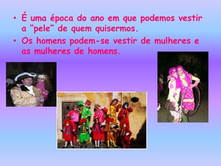 • É uma época do ano em que podemos vestir
  a “pele” de quem quisermos.
• Os homens podem-se vestir de mulheres e
  as mulheres de homens.
 