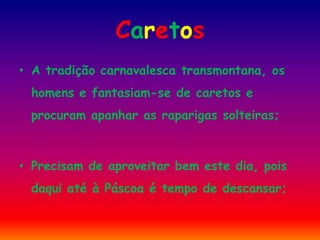Caretos
• A tradição carnavalesca transmontana, os
 homens e fantasiam-se de caretos e
 procuram apanhar as raparigas solteiras;



• Precisam de aproveitar bem este dia, pois
 daqui até à Páscoa é tempo de descansar;
 