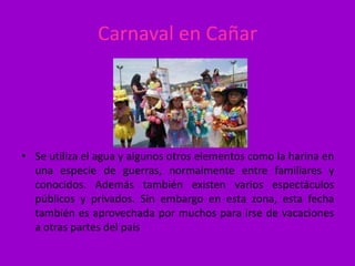 Carnaval en Cañar




• Se utiliza el agua y algunos otros elementos como la harina en
  una especie de guerras, normalmente entre familiares y
  conocidos. Además también existen varios espectáculos
  públicos y privados. Sin embargo en esta zona, esta fecha
  también es aprovechada por muchos para irse de vacaciones
  a otras partes del país
 