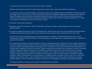 Le Carnaval de Cadix est le carnaval de la ville de Cadix, en Espagne. D'autres carnavals prennent place à la même époque dans certaines autres villes moins célèbres d'Andalousie. Le Carnaval de Cadix est une fête populaire de grande envergure pour les gaditans (gentilé des habitants de Cadix) et possède une longue histoire. De nos jours ce carnaval jouit également d'une très importante fréquentation extérieure (surtout d'autres régions d'Espagne, mais aussi de plus en plus d'autres parties du monde) suite aux efforts du gouvernement local pour la promotion touristique de l'événement (il a d'ailleurs été déclaré comme étant d'« intérêt touristique international »), et Cadix voit sa population multipliée au cours des 10 jours de sa durée. Il se déroule en deux phases distinctes : * la première consiste en un concours officiel se déroulant sur plusieurs semaines, auquel participent surtout des troupes professionnelles. * la seconde qui débute précisément le jour de la "Grande Finale" dudit concours (qui a lieu sur les planches du Thêatre Manuel de Falla) et qui annonce l'entrée des festivités qui auront lieu tout au long des jours suivants dans les rues de la ville. C'est bien lors de cette seconde phase que le carnaval prend toute son ampleur, le centre historique de la ville se voyant littéralement envahit par les foules (habitants, visitants, agrupaciones -les troupes dont on parlait auparavant) et ce pendant un peu plus d'une semaine. La caractéristique principale vient justement de ces troupes qui regroupent plusieurs catégories selon leur nombre d'intégrants et le style de musique et de chant utilisés. En effet, non seulement les troupes s'étant présentées au concours officiel, mais aussi et surtout un nombre incalculable d'amateurs parcourent les rues, les places, les locaux, afin d'effectuer leurs représentations, ces dernières étant véritablement l'âme de ce carnaval. Chaque troupe possède son propre thème, englobant le costume, la musique et surtout les paroles (chantées ou parlées). C'est d'ailleurs au coeur de ces paroles que nous retrouvons tout le caractère politique et rebel qui a marqué ce carnaval au cours de l'histoire. Car c'est dans cet exercice que les auteurs placent leurs critiques sociales, repassant en général les actualités de l'année passée ou bien celles plus tenaces des problèmes séculaires (logement, emploi, environnement et un long etcaetera). Ces troupes qui donc se postent à tous les coins de rue, offrent leur répertoire à qui veut les écouter : ainsi se forment les choeurs de spectateurs essayant de saisir les paroles qui se veulent remplies d'humour. Tout ceci participe au fait que ce carnaval soit si sympathique, possédant une haute dose d'humanité. Le Carnaval de Cadix se termine par la cérémonie de l'enterrement de la sardine. 