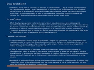 Entrez dans la bande ! Pendant deux mois et demi, les carnavaleux se retrouvent, se « reconnaissent »… L’âge, le travail, la classe sociale n’ont pas d’importance dans la Bande. On peut être des proches au carnaval et ne pas se fréquenter dans la vie, se faire des zôt’ches et ne pas se reconnaître dans le civil. Le carnaval est une grande famille et il n’est pas question de manquer ce rendez-vous. Il est néanmoins important de savoir où l’on met les pieds : respect de la tradition, connaissance des chansons, des « règles » pour trouver progressivement son costume, sa place dans la bande. Un peu d’histoire Difficile d’expliquer pourquoi cette tradition ancienne a survécu, ni le succès sans cesse renouvelé de ce grand rassemblement populaire. Si les origines se perdent dans la nuit des temps, certaines affirment que les premières « bandes des pêcheurs » seraient liées aux fêtes données par les armateurs avant leur départ pour l’Islande. Toutefois, vers la fin du XVIIIe siècle, les armateurs commencent à se désengager vis-à-vis de cette coutume et les marins profitent alors de l’aubaine que représente le temps du carnaval pour anticiper leurs journées récréatives. Dès le début du XIXe siècle, le port de Dunkerque affiche déjà l’un des carnavals les plus originaux de France. La cohue des masques ! Pendant que les tambours battent le rappel, l’énorme pagaille s’organise. Les masquelours, méconnaissables sous leurs maquillages bariolés, se prennent bras dessus, bras dessous pour former des lignes. Les places du premier rang sont très convoitées car c’est là que l’engagement physique va être le plus complet ; c’est aux premiers rangs qu’appartient le privilège de protéger les musiciens de la foule qui les suit. Au signal du tambour-major situé à l’avant-poste, fifres et tambours entament le rigodon d’honneur qui servait de rassemblement aux soldats de l’Empire. La foule compacte saute en cadence, on pousse déjà pour mettre les premières lignes à l’épreuve. Le tambour-major, à la tête d’une soixantaine de musiciens vêtus du ciré et du suroît jaune des pêcheurs, ordonne que cesse le rigodon afin que les fifres reprennent des airs traditionnels de marche connus de tous. Le cortège s’ébranle. Déformée par les poussées soudaines, la cohue des masques avance en chantant, en hurlant plutôt dans les premiers rangs ! Durant quatre heures, la visscherbende déferle sur la ville comme une vague de fond au rythme des chahuts, des arrêts obligés des musiciens et des rendez-vous incontournables. 