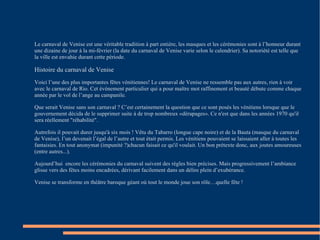 Le carnaval de Venise est une véritable tradition à part entière, les masques et les cérémonies sont à l’honneur durant une dizaine de jour à la mi-février (la date du carnaval de Venise varie selon le calendrier). Sa notoriété est telle que la ville est envahie durant cette période. Histoire du carnaval de Venise Voici l’une des plus importantes fêtes vénitiennes! Le carnaval de Venise ne ressemble pas aux autres, rien à voir avec le carnaval de Rio. Cet événement particulier qui a pour maître mot raffinement et beauté débute comme chaque année par le vol de l’ange au campanile. Que serait Venise sans son carnaval ? C’est certainement la question que ce sont posés les vénitiens lorsque que le gouvernement décida de le supprimer suite à de trop nombreux «dérapages». Ce n'est que dans les années 1970 qu'il sera réellement "réhabilité". Autrefois il pouvait durer jusqu'à six mois ! Vêtu du Tabarro (longue cape noire) et de la Bauta (masque du carnaval de Venise), l’un devenait l’égal de l’autre et tout était permis. Les vénitiens pouvaient se laissaient aller à toutes les fantaisies. En tout anonymat (impunité ?)chacun faisait ce qu'il voulait. Un bon prétexte donc, aux joutes amoureuses (entre autres...). Aujourd’hui  encore les cérémonies du carnaval suivent des règles bien précises. Mais progressivement l’ambiance glisse vers des fêtes moins encadrées, dérivant facilement dans un délire plein d’exubérance. Venise se transforme en théâtre baroque géant où tout le monde joue son rôle…quelle fête ! 