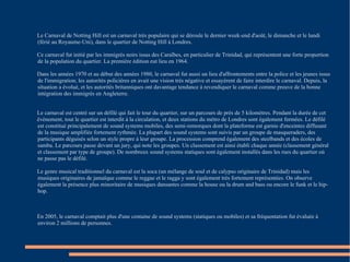 Le Carnaval de Notting Hill est un carnaval très populaire qui se déroule le dernier week-end d'août, le dimanche et le lundi (férié au Royaume-Uni), dans le quartier de Notting Hill à Londres. Ce carnaval fut initié par les immigrés noirs issus des Caraïbes, en particulier de Trinidad, qui représentent une forte proportion de la population du quartier. La première édition eut lieu en 1964. Dans les années 1970 et au début des années 1980, le carnaval fut aussi un lieu d'affrontements entre la police et les jeunes issus de l'immigration; les autorités policières en avait une vision très négative et essayèrent de faire interdire le carnaval. Depuis, la situation a évolué, et les autorités britanniques ont davantage tendance à revendiquer le carnaval comme preuve de la bonne intégration des immigrés en Angleterre. Le carnaval est centré sur un défilé qui fait le tour du quartier, sur un parcours de près de 5 kilomètres. Pendant la durée de cet  évènement, tout le quartier est interdit à la circulation, et deux stations du métro de Londres sont également fermées. Le défilé est constitué principalement de sound systems mobiles, des semi-remorques dont la plateforme est garnie d'enceintes diffusant de la musique amplifiée fortement rythmée. La plupart des sound systems sont suivis par un groupe de masqueraders, des participants déguisés selon un style propre à leur groupe. La procession comprend également des steelbands et des écoles de samba. Le parcours passe devant un jury, qui note les groupes. Un classement est ainsi établi chaque année (classement général et classement par type de groupe). De nombreux sound systems statiques sont également installés dans les rues du quartier où ne passe pas le défilé. Le genre musical traditionnel du carnaval est la soca (un mélange de soul et de calypso originaire de Trinidad) mais les musiques originaires de jamaïque comme le reggae et le ragga y sont également très fortement représentées. On observe également la présence plus minoritaire de musiques dansantes comme la house ou la drum and bass ou encore le funk et le hip-hop. En 2005, le carnaval comptait plus d'une centaine de sound systems (statiques ou mobiles) et sa fréquentation fut évaluée à environ 2 millions de personnes. 