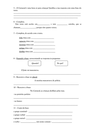 5 – O Carnaval é uma festa só para crianças? Justifica a tua resposta com uma frase do
texto.
______________________________________________________________________
______________________________________________________________________
___________________________________________________________________

6 – Completa.
  Este texto está escrito em_____________ e tem ___________ estrofes, que se
chamam________________, porque têm quatro versos.


7 – Completa, de acordo com o texto.

       folia rima com ________________________
       capacete rima com _____________________
       meninas rima com ______________________
       antigas rima com _______________________
       desfilar rima com _______________________


8 – Expande a frase, acrescentando as respostas às perguntas:

                           Quando?                           De quê?


          O João vai mascarar-se.
______________________________________________________________________
9 – Reescreve a frase no plural.
                               A menina mascarou-se de polícia.
____________________________________________________________________
10 – Reescreve a frase:
                          No Carnaval, as crianças desfilam pelas ruas.
- no pretérito perfeito
____________________________________________________________________
- no futuro
___________________________________________________________________
11 – Copia da frase:
o grupo nominal - ______________________________________________
o grupo verbal - ________________________________________________
o grupo móvel - ________________________________________________
o verbo - ________________ um nome comum - _____________________
 