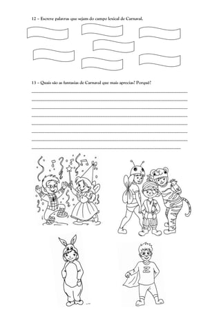 12 – Escreve palavras que sejam do campo lexical de Carnaval.




13 – Quais são as fantasias de Carnaval que mais aprecias? Porquê?
______________________________________________________________________
______________________________________________________________________
______________________________________________________________________
______________________________________________________________________
______________________________________________________________________
______________________________________________________________________
______________________________________________________________________
___________________________________________________________________
 