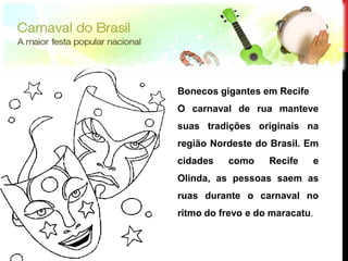 Bonecos gigantes em Recife
     O carnaval de rua manteve
     suas tradições originais na
     região Nordeste do Brasil. Em
     cidades   como     Recife    e
     Olinda, as pessoas saem as
     ruas durante o carnaval no
     ritmo do frevo e do maracatu.


12
12
 