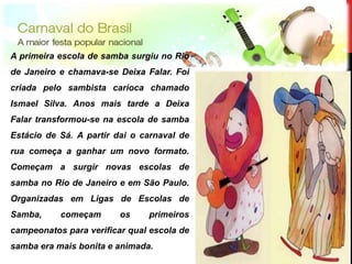 A primeira escola de samba surgiu no Rio
de Janeiro e chamava-se Deixa Falar. Foi
criada pelo sambista carioca chamado
Ismael Silva. Anos mais tarde a Deixa
Falar transformou-se na escola de samba
Estácio de Sá. A partir dai o carnaval de
rua começa a ganhar um novo formato.
Começam a surgir novas escolas de
samba no Rio de Janeiro e em São Paulo.
Organizadas em Ligas de Escolas de
Samba,     começam       os    primeiros
campeonatos para verificar qual escola de




                                            12
samba era mais bonita e animada.
 