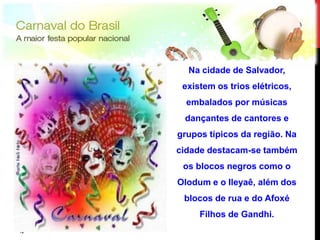 Na cidade de Salvador,
      existem os trios elétricos,
       embalados por músicas
      dançantes de cantores e
     grupos típicos da região. Na
     cidade destacam-se também
      os blocos negros como o
     Olodum e o Ileyaê, além dos
      blocos de rua e do Afoxé
          Filhos de Gandhi.
12
12
 