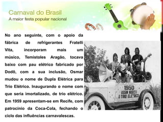 No ano seguinte, com o apoio da
fábrica   de     refrigerantes    Fratelli
Vita,     incorporam       mais        um
músico,   Temistoles   Aragão,    tocava
baixo com pau elétrico fabricado por
Dodô, com a sua inclusão, Osmar
mudou o nome de Dupla Elétrica para
Trio Elétrico. Inaugurando o nome com
que seria imortalizado, de trio elétrico.
Em 1959 apresentam-se em Recife, com
patrocínio da Coca-Cola, fechando o
ciclo das influências carnavalescas.
 