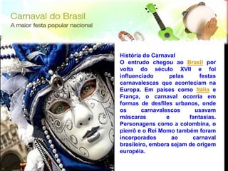 História do Carnaval
     O entrudo chegou ao Brasil por
     volta do século XVII e foi
     influenciado       pelas     festas
     carnavalescas que aconteciam na
     Europa. Em países como Itália e
     França, o carnaval ocorria em
     formas de desfiles urbanos, onde
     os       carnavalescos     usavam
     máscaras          e      fantasias.
     Personagens como a colombina, o
     pierrô e o Rei Momo também foram
     incorporados        ao    carnaval
     brasileiro, embora sejam de origem
     européia.
12
12
 