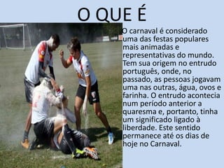 O QUE É
    O carnaval é considerado
    uma das festas populares
    mais animadas e
    representativas do mundo.
    Tem sua origem no entrudo
    português, onde, no
    passado, as pessoas jogavam
    uma nas outras, água, ovos e
    farinha. O entrudo acontecia
    num período anterior a
    quaresma e, portanto, tinha
    um significado ligado à
    liberdade. Este sentido
    permanece até os dias de
    hoje no Carnaval.
 