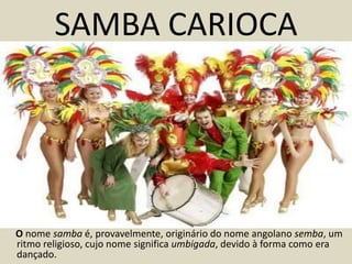 SAMBA CARIOCA




O nome samba é, provavelmente, originário do nome angolano semba, um
ritmo religioso, cujo nome significa umbigada, devido à forma como era
dançado.
 