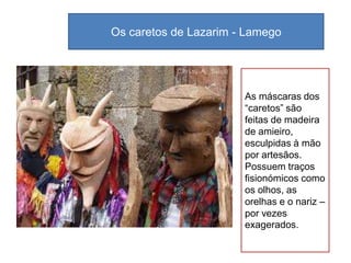 Os caretos de Lazarim - Lamego




                       As máscaras dos
                       “caretos” são
                       feitas de madeira
                       de amieiro,
                       esculpidas à mão
                       por artesãos.
                       Possuem traços
                       fisionómicos como
                       os olhos, as
                       orelhas e o nariz –
                       por vezes
                       exagerados.
 